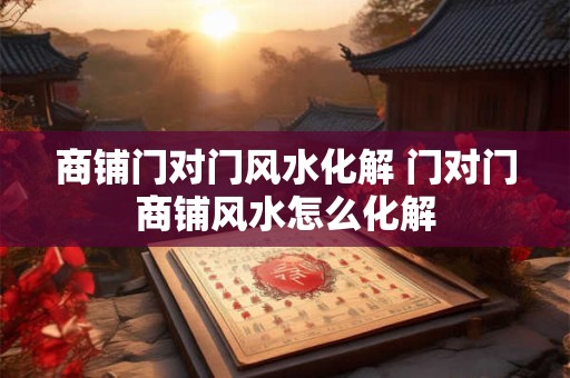 商铺门对门风水化解 门对门商铺风水怎么化解