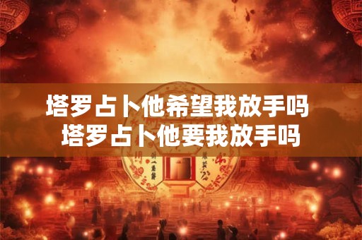 塔罗占卜他希望我放手吗 塔罗占卜他要我放手吗