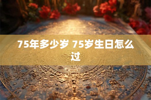 75年多少岁 75岁生日怎么过