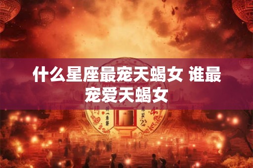 什么星座最宠天蝎女 谁最宠爱天蝎女