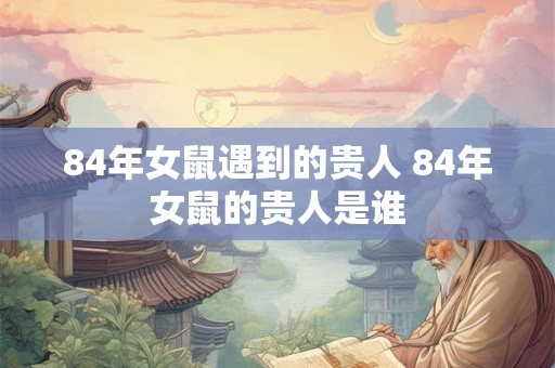 84年女鼠遇到的贵人 84年女鼠的贵人是谁