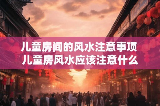 儿童房间的风水注意事项 儿童房风水应该注意什么 儿童房间的风水注意事项 儿童房风水应该注意什么