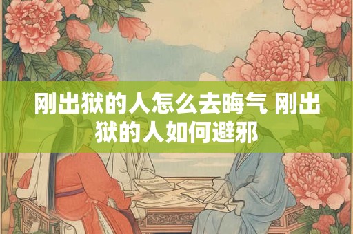 刚出狱的人怎么去晦气 刚出狱的人如何避邪