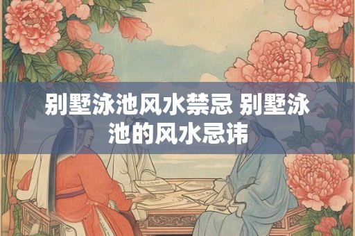 别墅泳池风水禁忌 别墅泳池的风水忌讳