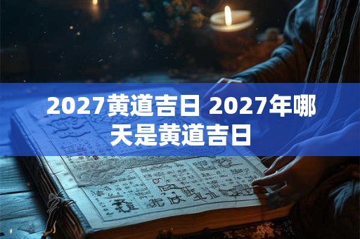 2027黄道吉日 2027年哪天是黄道吉日