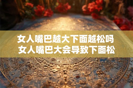 女人嘴巴越大下面越松吗 女人嘴巴大会导致下面松