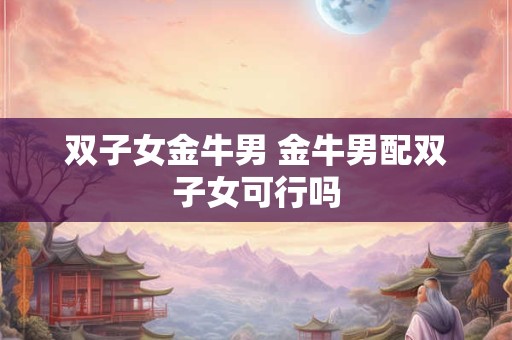 双子女金牛男 金牛男配双子女可行吗 双子女金牛男 金牛男配双子女可行吗