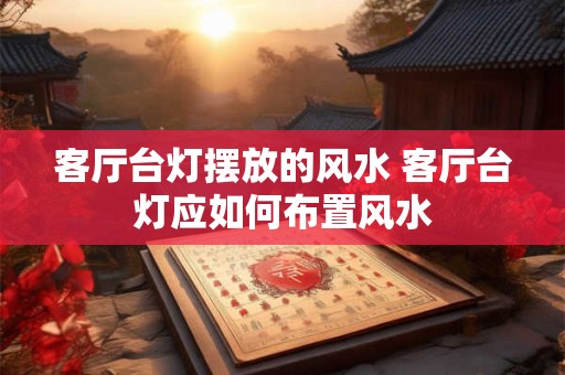 客厅台灯摆放的风水 客厅台灯应如何布置风水 客厅台灯摆放的风水 客厅台灯应如何布置风水