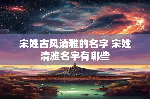 宋姓古风清雅的名字 宋姓清雅名字有哪些