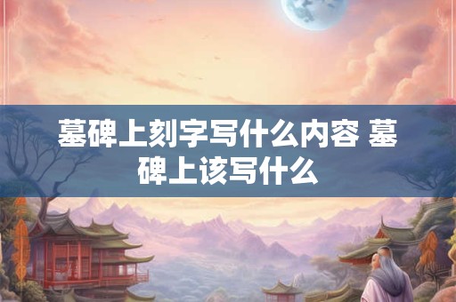 墓碑上刻字写什么内容 墓碑上该写什么