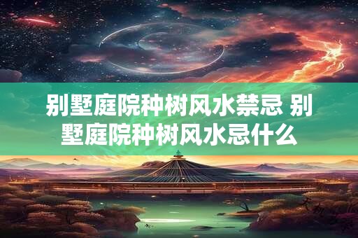 别墅庭院种树风水禁忌 别墅庭院种树风水忌什么