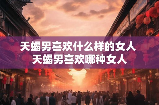 天蝎男喜欢什么样的女人 天蝎男喜欢哪种女人