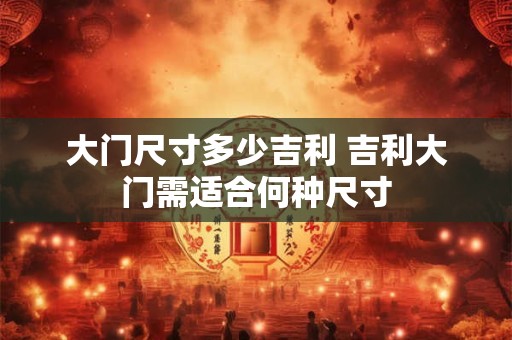 大门尺寸多少吉利 吉利大门需适合何种尺寸