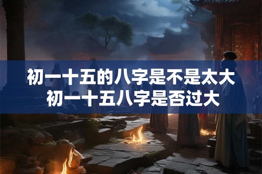 初一十五的八字是不是太大 初一十五八字是否过大