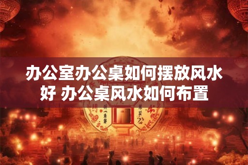 办公室办公桌如何摆放风水好 办公桌风水如何布置