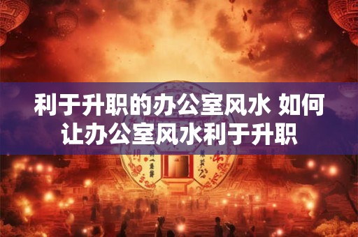 利于升职的办公室风水 如何让办公室风水利于升职