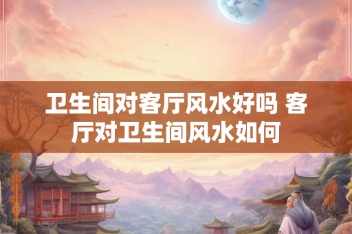 卫生间对客厅风水好吗 客厅对卫生间风水如何