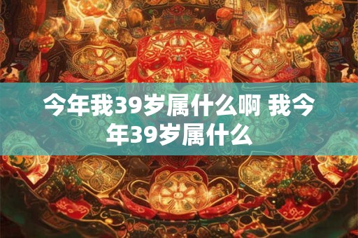 今年我39岁属什么啊 我今年39岁属什么