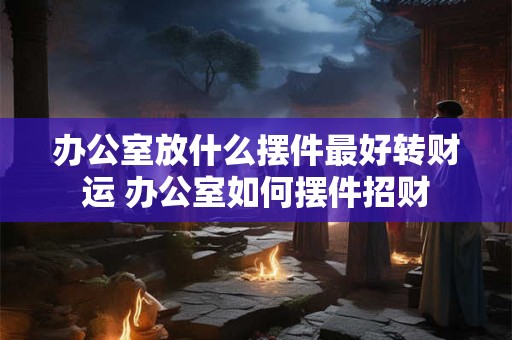 办公室放什么摆件最好转财运 办公室如何摆件招财