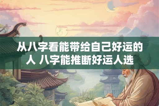 从八字看能带给自己好运的人 八字能推断好运人选 从八字看能带给自己好运的人 八字能推断好运人选