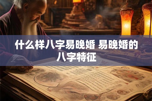 什么样八字易晚婚 易晚婚的八字特征 什么样八字易晚婚 易晚婚的八字特征