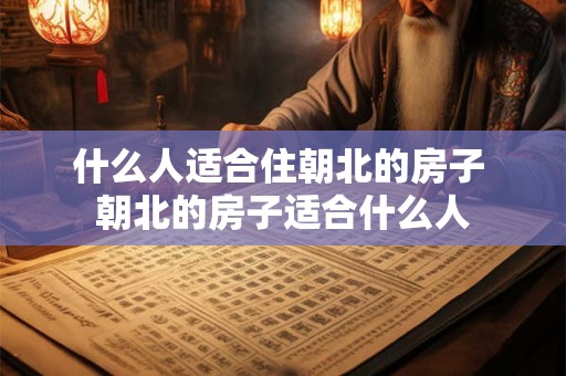 什么人适合住朝北的房子 朝北的房子适合什么人 什么人适合住朝北的房子 朝北的房子适合什么人
