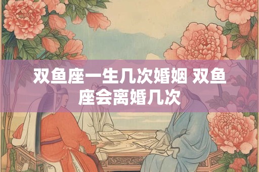 双鱼座一生几次婚姻 双鱼座会离婚几次 双鱼座一生几次婚姻 双鱼座会离婚几次