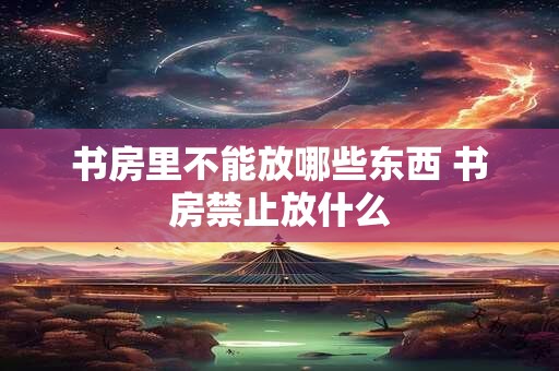 书房里不能放哪些东西 书房禁止放什么