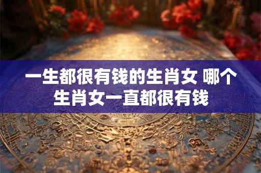 一生都很有钱的生肖女 哪个生肖女一直都很有钱