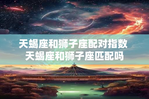 天蝎座和狮子座配对指数 天蝎座和狮子座匹配吗