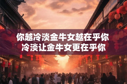 你越冷淡金牛女越在乎你 冷淡让金牛女更在乎你
