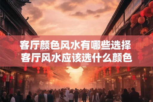客厅颜色风水有哪些选择 客厅风水应该选什么颜色 客厅颜色风水有哪些选择 客厅风水应该选什么颜色