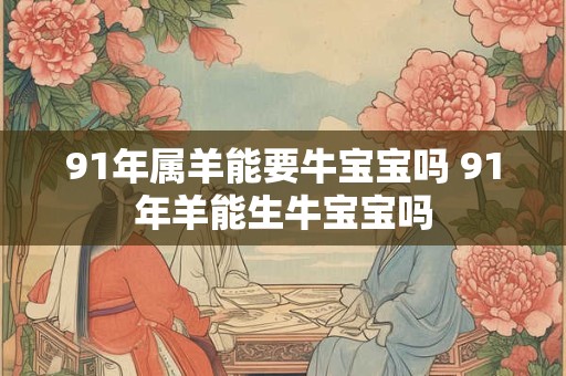 91年属羊能要牛宝宝吗 91年羊能生牛宝宝吗