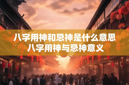 八字用神和忌神是什么意思 八字用神与忌神意义