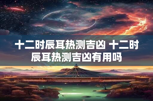 十二时辰耳热测吉凶 十二时辰耳热测吉凶有用吗