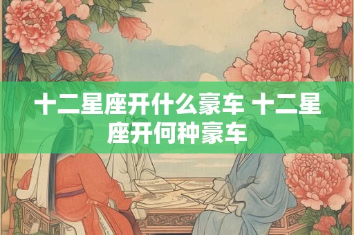 十二星座开什么豪车 十二星座开何种豪车
