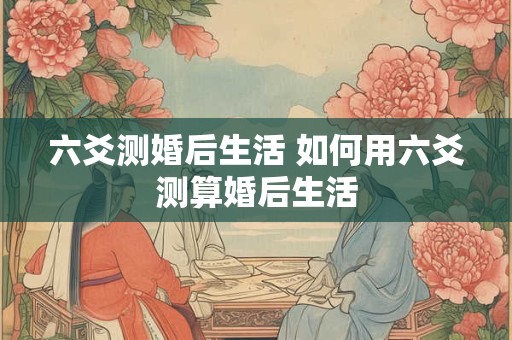 六爻测婚后生活 如何用六爻测算婚后生活 六爻测婚后生活 如何用六爻测算婚后生活