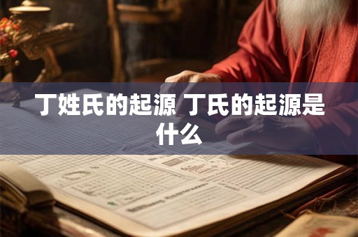 丁姓氏的起源 丁氏的起源是什么