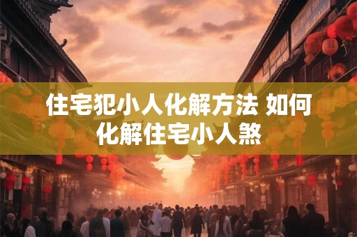 住宅犯小人化解方法 如何化解住宅小人煞
