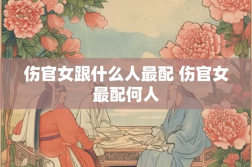 伤官女跟什么人最配 伤官女最配何人