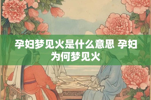 孕妇梦见火是什么意思 孕妇为何梦见火