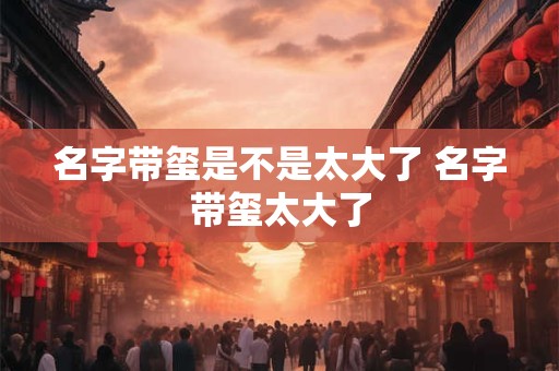 名字带玺是不是太大了 名字带玺太大了 名字带玺是不是太大了 名字带玺太大了