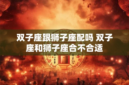 双子座跟狮子座配吗 双子座和狮子座合不合适 双子座跟狮子座配吗 双子座和狮子座合不合适