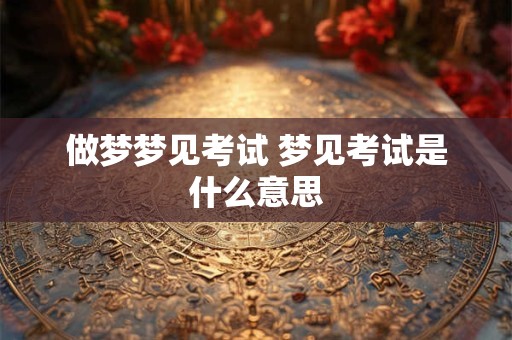 做梦梦见考试 梦见考试是什么意思 做梦梦见考试 梦见考试是什么意思