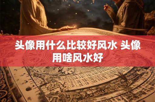 头像用什么比较好风水 头像用啥风水好