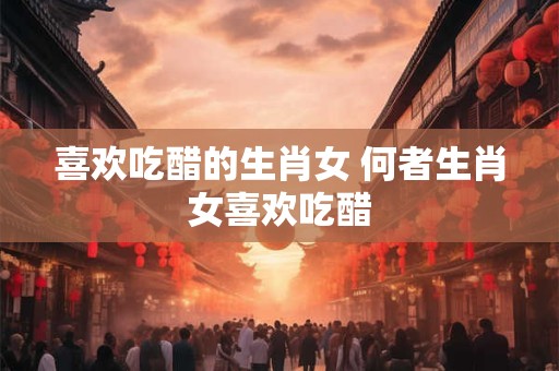 喜欢吃醋的生肖女 何者生肖女喜欢吃醋