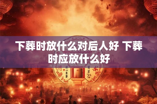下葬时放什么对后人好 下葬时应放什么好