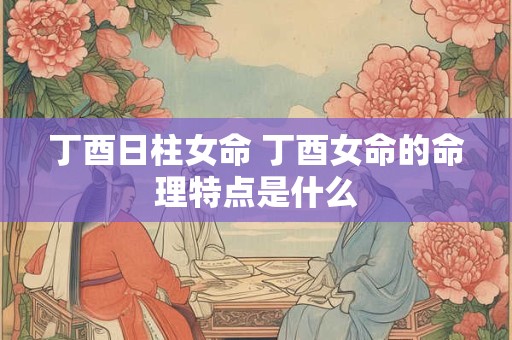 丁酉日柱女命 丁酉女命的命理特点是什么