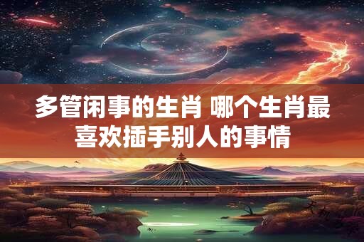 多管闲事的生肖 哪个生肖最喜欢插手别人的事情