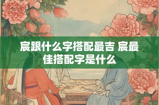 宸跟什么字搭配最吉 宸最佳搭配字是什么